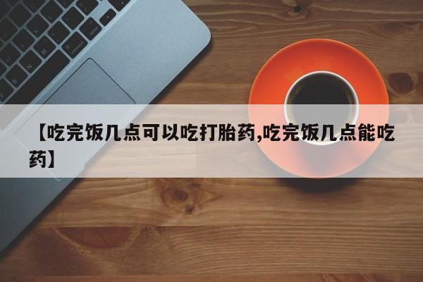 网上卖打胎药微信在线联系方式【吃完饭几点可以吃打胎药,吃完饭几点能吃药】