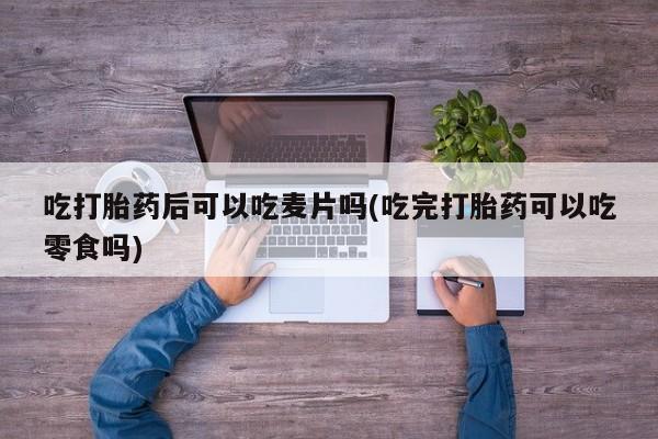 网上卖打胎药微信在线联系方式吃打胎药后可以吃麦片吗(吃完打胎药可以吃零食吗)