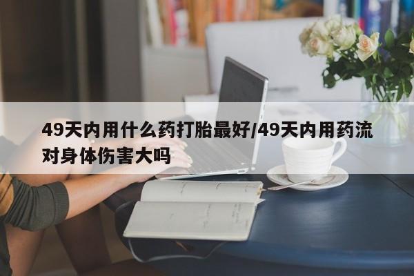 网上卖打胎药微信在线联系方式49天内用什么药打胎最好/49天内用药流对身体伤害大吗