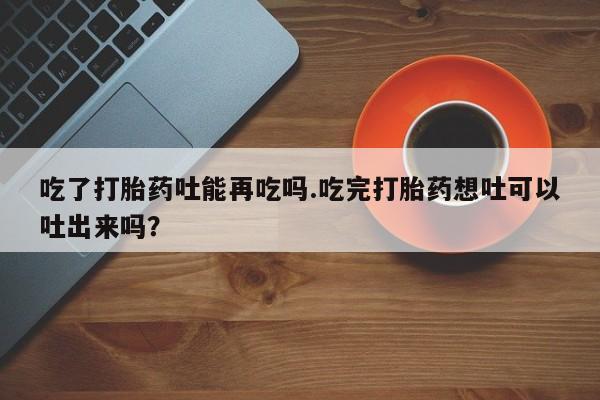 网上卖打胎药微信在线联系方式吃了打胎药吐能再吃吗.吃完打胎药想吐可以吐出来吗？