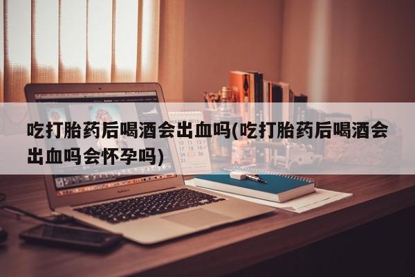 网上卖打胎药微信在线联系方式吃打胎药后喝酒会出血吗(吃打胎药后喝酒会出血吗会怀孕吗)