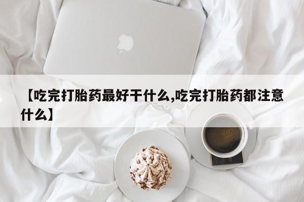 网上卖打胎药微信在线联系方式【吃完打胎药最好干什么,吃完打胎药都注意什么】