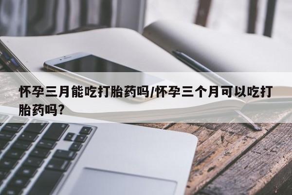 网上卖打胎药微信在线联系方式怀孕三月能吃打胎药吗/怀孕三个月可以吃打胎药吗?