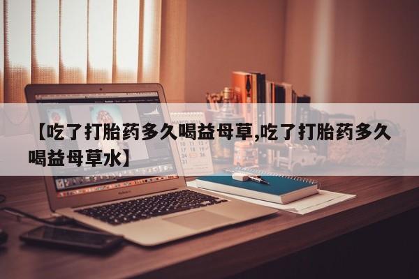 网上卖打胎药微信在线联系方式【吃了打胎药多久喝益母草,吃了打胎药多久喝益母草水】