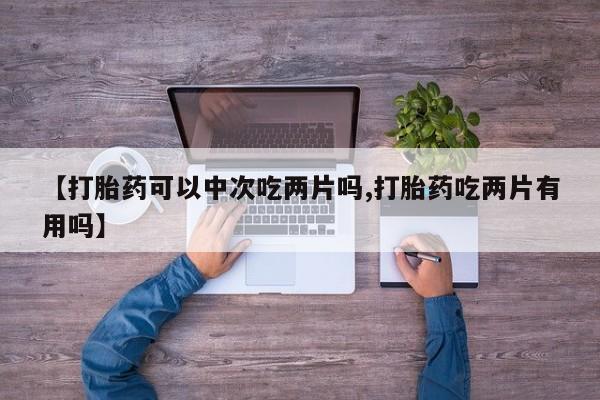 网上卖打胎药微信在线联系方式【打胎药可以中次吃两片吗,打胎药吃两片有用吗】