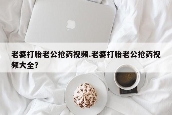 网上卖打胎药微信在线联系方式老婆打胎老公抢药视频.老婆打胎老公抢药视频大全？