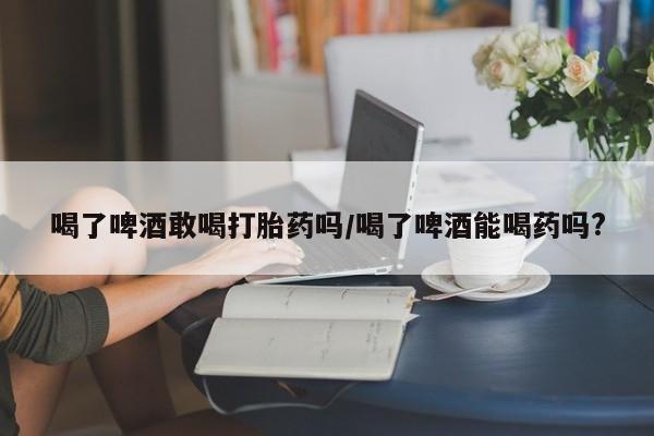 网上卖打胎药微信在线联系方式喝了啤酒敢喝打胎药吗/喝了啤酒能喝药吗?
