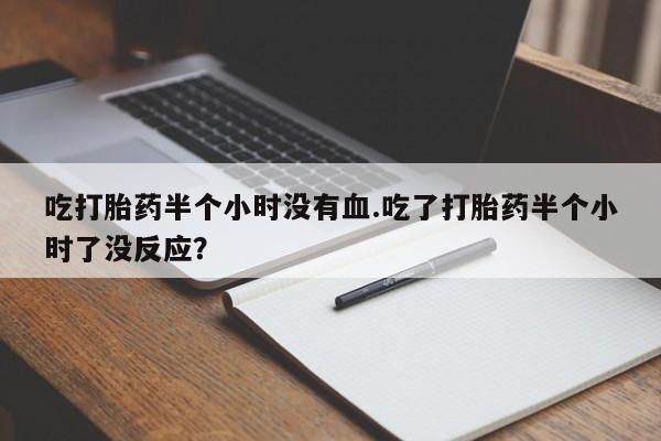 网上卖打胎药微信在线联系方式吃打胎药半个小时没有血.吃了打胎药半个小时了没反应？
