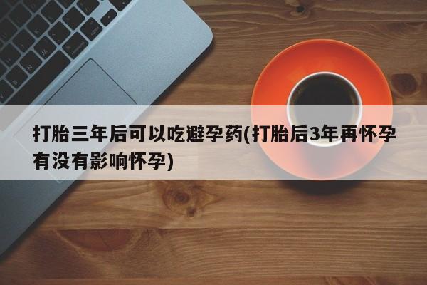 网上卖打胎药微信在线联系方式打胎三年后可以吃避孕药(打胎后3年再怀孕有没有影响怀孕)