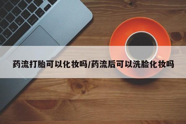 网上卖打胎药微信在线联系方式药流打胎可以化妆吗/药流后可以洗脸化妆吗
