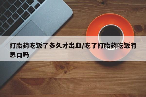 网上卖打胎药微信在线联系方式打胎药吃饭了多久才出血/吃了打胎药吃饭有忌口吗