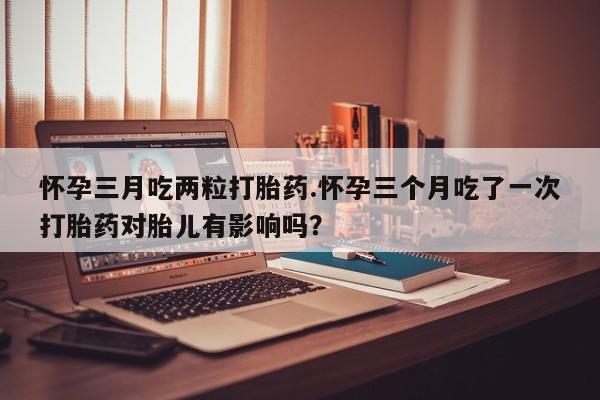 网上卖打胎药微信在线联系方式怀孕三月吃两粒打胎药.怀孕三个月吃了一次打胎药对胎儿有影响吗？
