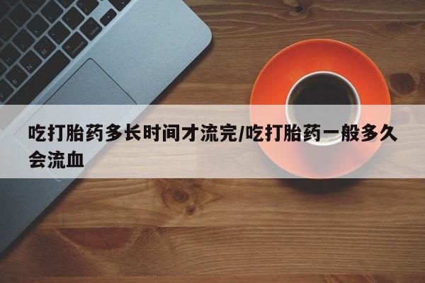 网上卖打胎药微信在线联系方式吃打胎药多长时间才流完/吃打胎药一般多久会流血
