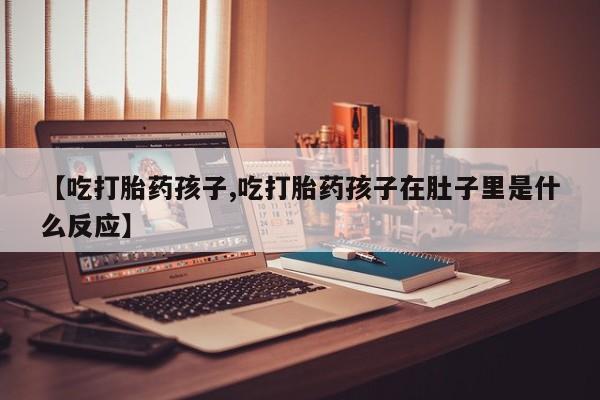 网上卖打胎药微信在线联系方式【吃打胎药孩子,吃打胎药孩子在肚子里是什么反应】