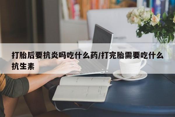 网上卖打胎药微信在线联系方式打胎后要抗炎吗吃什么药/打完胎需要吃什么抗生素