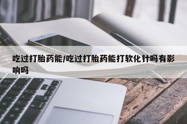 网上卖打胎药微信在线联系方式吃过打胎药能/吃过打胎药能打软化针吗有影响吗