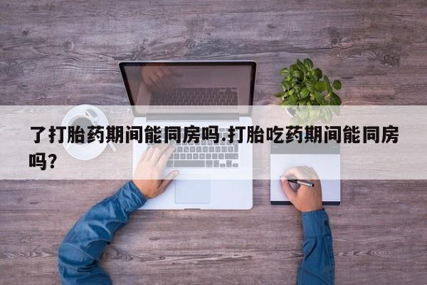网上卖打胎药微信在线联系方式了打胎药期间能同房吗.打胎吃药期间能同房吗？