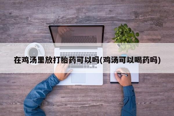网上卖打胎药微信在线联系方式在鸡汤里放打胎药可以吗(鸡汤可以喝药吗)