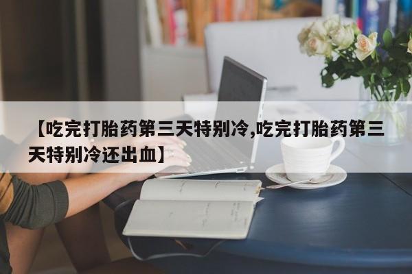 网上卖打胎药微信在线联系方式【吃完打胎药第三天特别冷,吃完打胎药第三天特别冷还出血】