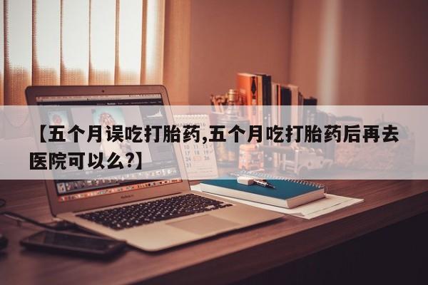 网上卖打胎药微信在线联系方式【五个月误吃打胎药,五个月吃打胎药后再去医院可以么?】