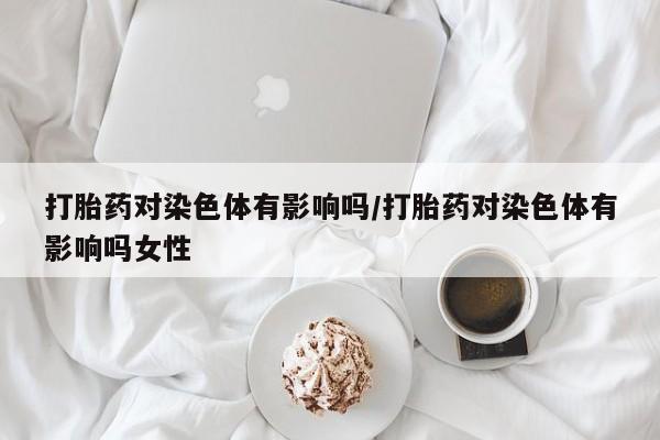 网上卖打胎药微信在线联系方式打胎药对染色体有影响吗/打胎药对染色体有影响吗女性