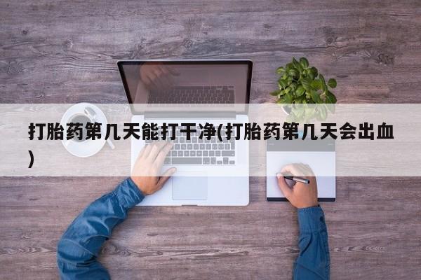 网上卖打胎药微信在线联系方式打胎药第几天能打干净(打胎药第几天会出血)