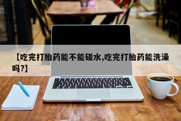 网上卖打胎药微信在线联系方式【吃完打胎药能不能碰水,吃完打胎药能洗澡吗?】