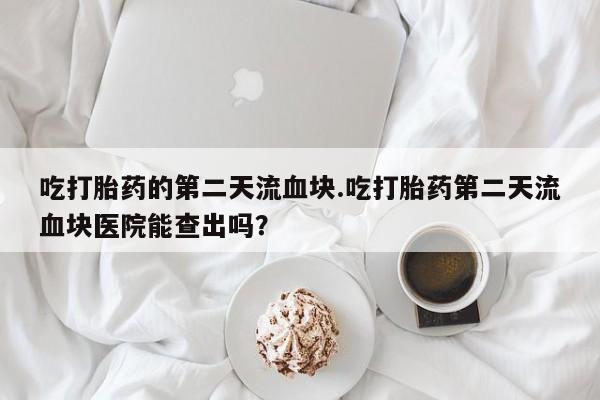 网上卖打胎药微信在线联系方式吃打胎药的第二天流血块.吃打胎药第二天流血块医院能查出吗？