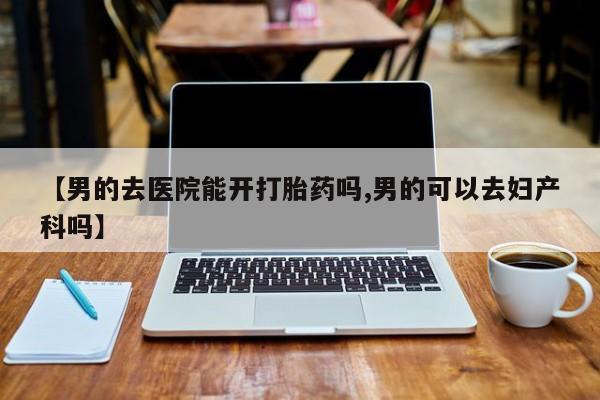 网上卖打胎药微信在线联系方式【男的去医院能开打胎药吗,男的可以去妇产科吗】
