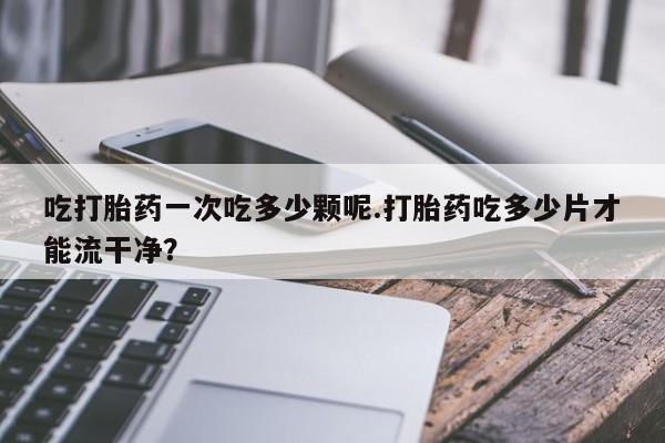 网上卖打胎药微信在线联系方式吃打胎药一次吃多少颗呢.打胎药吃多少片才能流干净？