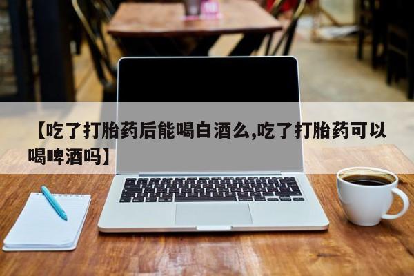 网上卖打胎药微信在线联系方式【吃了打胎药后能喝白酒么,吃了打胎药可以喝啤酒吗】