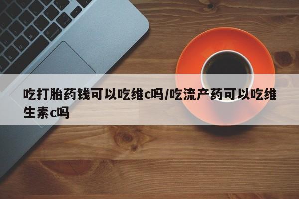 网上卖打胎药微信在线联系方式吃打胎药钱可以吃维c吗/吃流产药可以吃维生素c吗