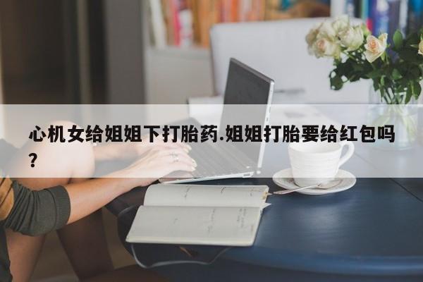 网上卖打胎药微信在线联系方式心机女给姐姐下打胎药.姐姐打胎要给红包吗？
